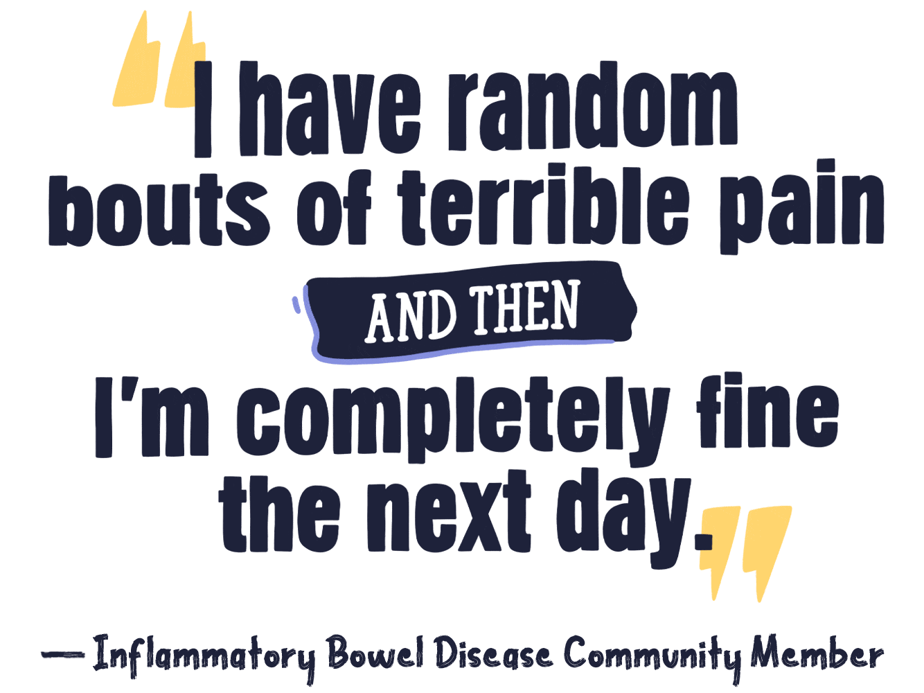 I have random bouts of terrible pain and then I’m completely fine the next day.– Inflammatory Bowel Disease Community Member